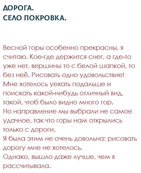 Дорога.  Село Покровка. Весной горы особенно прекрасны, я считаю. Кое-где держится снег, а где-то уже нет, вершины то с белой шапкой, то без неё. Рисовать одно удовольствие! Мне хотелось уехать подальше и поискать какой-нибудь отличный вид, такой, чтоб было видно много гор. Но направление мы выбрали не самое удачное, так что горы нам открылись только с дороги. Я была этим не очень довольна: рисовать дорогу мне не хотелось. Однако, вышло даже лучше, чем я рассчитывала.