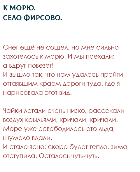 К морю.  Село Фирсово. Снег ещё не сошел, но мне сильно захотелось к морю. И мы поехали:  а вдруг повезет!  И вышло так, что нам удалось пройти оттаявшим краем дороги туда, где я нарисовала этот вид.  Чайки летали очень низко, рассекали воздух крыльями, кричали, кричали. Море уже освободилось ото льда, шумело вдали.  И стало ясно: скоро будет тепло, зима отступила. Осталось чуть-чуть. 