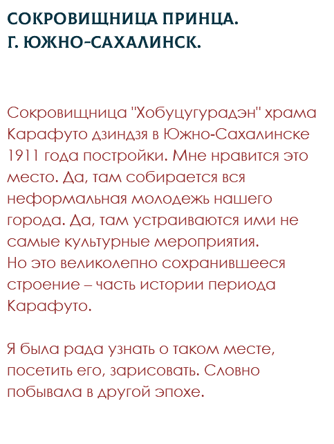 Сокровищница принца. Г. Южно-Сахалинск. Сокровищница "Хобуцугурадэн" храма Карафуто дзиндзя в Южно-Сахалинске 1911 года постройки. Мне нравится это место. Да, там собирается вся неформальная молодежь нашего города. Да, там устраиваются ими не самые культурные мероприятия.  Но это великолепно сохранившееся строение – часть истории периода Карафуто.  Я была рада узнать о таком месте, посетить его, зарисовать. Словно побывала в другой эпохе. 