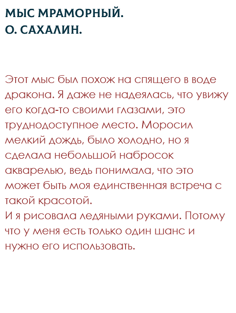 Мыс Мраморный. О. Сахалин. Этот мыс был похож на спящего в воде дракона. Я даже не надеялась, что увижу его когда-то своими глазами, это труднодоступное место. Моросил мелкий дождь, было холодно, но я сделала небольшой набросок акварелью, ведь понимала, что это может быть моя единственная встреча с такой красотой.  И я рисовала ледяными руками. Потому что у меня есть только один шанс и нужно его использовать. 