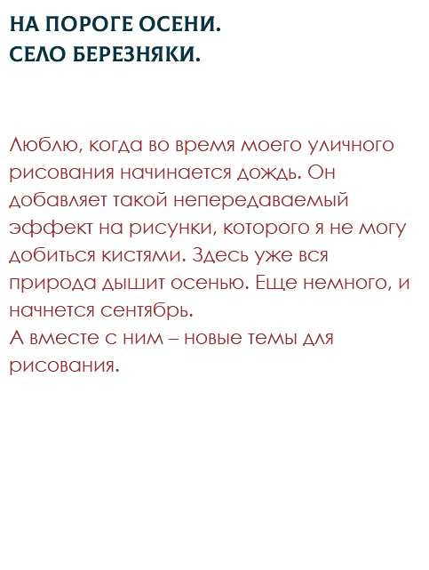 На пороге осени. Село Березняки. Люблю, когда во время моего уличного рисования начинается дождь. Он добавляет такой непередаваемый эффект на рисунки, которого я не могу добиться кистями. Здесь уже вся природа дышит осенью. Еще немного, и начнется сентябрь.  А вместе с ним – новые темы для рисования. 