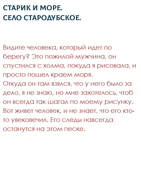 Старик и море. Село Стародубское. Видите человека, который идет по берегу? Это пожилой мужчина, он спустился с холма, покуда я рисовала, и просто пошел краем моря.  Откуда он там взялся, что у него было за дело, я не знаю, но мне захотелось, чтоб он всегда так шагал по моему рисунку. Вот живет человек, и не знает, что его кто-то увековечил. Его следы навсегда останутся на этом песке. 