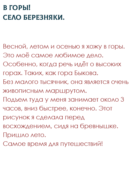 В горы! Село Березняки. Весной, летом и осенью я хожу в горы. Это моё самое любимое дело. Особенно, когда речь идёт о высоких горах. Таких, как гора Быкова.  Без малого тысячник, она является очень живописным маршрутом.  Подъем туда у меня занимает около 3 часов, вниз быстрее, конечно. Этот рисунок я сделала перед восхождением, сидя на бревнышке. Пришло лето.  Самое время для путешествий!