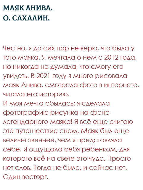 Маяк Анива. О. Сахалин. Честно, я до сих пор не верю, что была у того маяка. Я мечтала о нем с 2012 года, но никогда не думала, что смогу его увидеть. В 2021 году я много рисовала маяк Анива, смотрела фото в интернете, читала его историю.  И моя мечта сбылась: я сделала фотографию рисунка на фоне легендарного маяка! Я всё еще считаю это путешествие сном. Маяк был еще величественнее, чем я представляла себе. Я ощущала себя ребенком, для которого всё на свете это чудо. Просто нет слов. Тогда не было, и сейчас нет. Один восторг. 