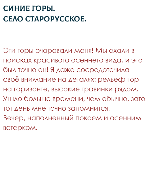 Синие горы. Село Старорусское. Эти горы очаровали меня! Мы ехали в поисках красивого осеннего вида, и это был точно он! Я даже сосредоточила своё внимание на деталях: рельеф гор на горизонте, высокие травинки рядом. Ушло больше времени, чем обычно, зато тот день мне точно запомнится.  Вечер, наполненный покоем и осенним ветерком. 