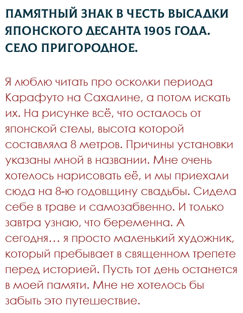 Памятный знак в честь высадки японского десанта 1905 года. Село Пригородное. Я люблю читать про осколки периода Карафуто на Сахалине, а потом искать их. На рисунке всё, что осталось от японской стелы, высота которой составляла 8 метров. Причины установки указаны мной в названии. Мне очень хотелось нарисовать её, и мы приехали сюда на 8-ю годовщину свадьбы. Сидела себе в траве и самозабвенно. И только завтра узнаю, что беременна. А сегодня… я просто маленький художник, который пребывает в священном трепете перед историей. Пусть тот день останется в моей памяти. Мне не хотелось бы забыть это путешествие.