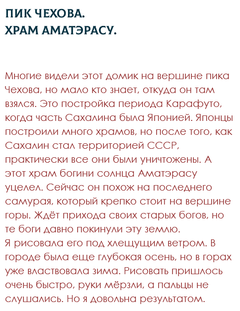 Пик Чехова. Храм Аматэрасу. Многие видели этот домик на вершине пика Чехова, но мало кто знает, откуда он там взялся. Это постройка периода Карафуто, когда часть Сахалина была Японией. Японцы построили много храмов, но после того, как Сахалин стал территорией СССР, практически все они были уничтожены. А этот храм богини солнца Аматэрасу уцелел. Сейчас он похож на последнего самурая, который крепко стоит на вершине горы. Ждёт прихода своих старых богов, но те боги давно покинули эту землю. Я рисовала его под хлещущим ветром. В городе была еще глубокая осень, но в горах уже властвовала зима. Рисовать пришлось очень быстро, руки мёрзли, а пальцы не слушались. Но я довольна результатом.