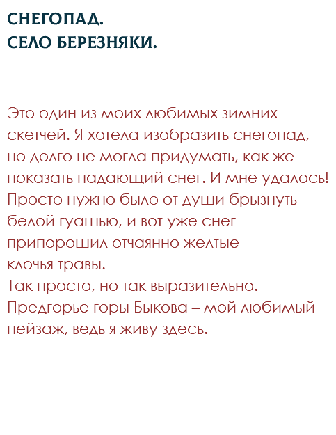 Снегопад.  Село Березняки. Это один из моих любимых зимних скетчей. Я хотела изобразить снегопад, но долго не могла придумать, как же показать падающий снег. И мне удалось! Просто нужно было от души брызнуть белой гуашью, и вот уже снег припорошил отчаянно желтые  клочья травы.  Так просто, но так выразительно. Предгорье горы Быкова – мой любимый пейзаж, ведь я живу здесь.