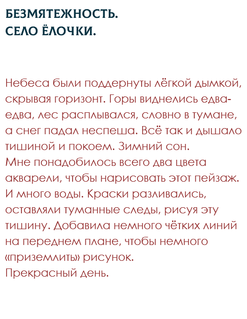 Безмятежность.  Село Ёлочки. Небеса были поддернуты лёгкой дымкой, скрывая горизонт. Горы виднелись едва-едва, лес расплывался, словно в тумане, а снег падал неспеша. Всё так и дышало тишиной и покоем. Зимний сон. Мне понадобилось всего два цвета акварели, чтобы нарисовать этот пейзаж. И много воды. Краски разливались, оставляли туманные следы, рисуя эту тишину. Добавила немного чётких линий на переднем плане, чтобы немного «приземлить» рисунок. Прекрасный день.