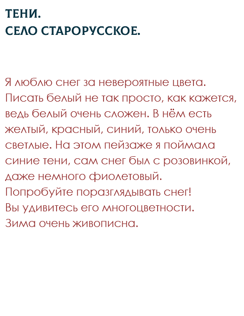 Тени. Село Старорусское. Я люблю снег за невероятные цвета. Писать белый не так просто, как кажется, ведь белый очень сложен. В нём есть желтый, красный, синий, только очень светлые. На этом пейзаже я поймала синие тени, сам снег был с розовинкой, даже немного фиолетовый. Попробуйте поразглядывать снег!  Вы удивитесь его многоцветности. Зима очень живописна. 