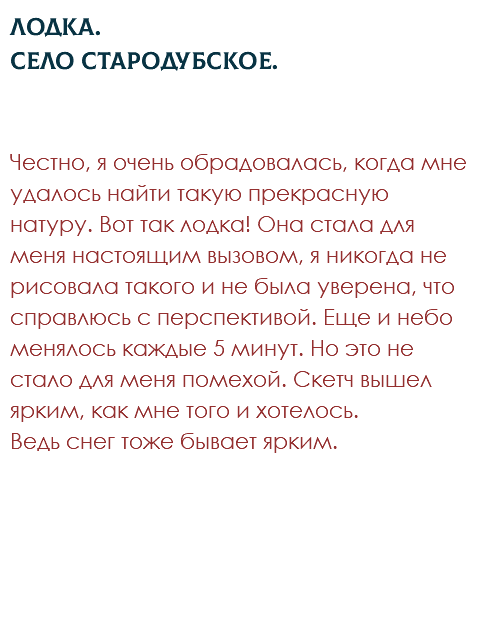 Лодка. Село Стародубское. Честно, я очень обрадовалась, когда мне удалось найти такую прекрасную натуру. Вот так лодка! Она стала для меня настоящим вызовом, я никогда не рисовала такого и не была уверена, что справлюсь с перспективой. Еще и небо менялось каждые 5 минут. Но это не стало для меня помехой. Скетч вышел ярким, как мне того и хотелось.  Ведь снег тоже бывает ярким.