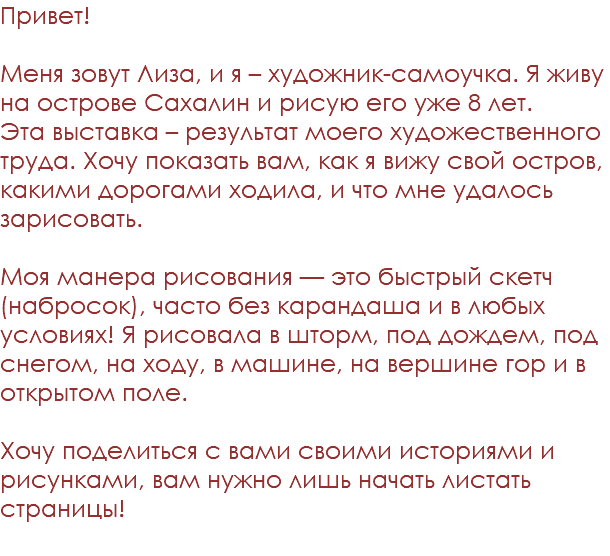 Привет! Меня зовут Лиза, и я – художник-самоучка. Я живу на острове Сахалин и рисую его уже 8 лет.  Эта выставка – результат моего художественного труда. Хочу показать вам, как я вижу свой остров, какими дорогами ходила, и что мне удалось зарисовать.  Моя манера рисования — это быстрый скетч (набросок), часто без карандаша и в любых условиях! Я рисовала в шторм, под дождем, под снегом, на ходу, в машине, на вершине гор и в открытом поле.  Хочу поделиться с вами своими историями и рисунками, вам нужно лишь начать листать страницы! 