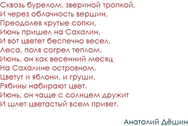 Сквозь бурелом, звериной тропкой, И через облачность вершин, Преодолев крутые сопки, Июнь пришел на Сахалин. И вот цветет беспечно весел. Леса, поля согрел теплом. Июнь, он как весенний месяц На Сахалине островном. Цветут и яблони, и груши, Рябины набирают цвет. Июнь, он чаще с солнцем дружит И шлет цветастый всем привет. Анатолий Дёшин