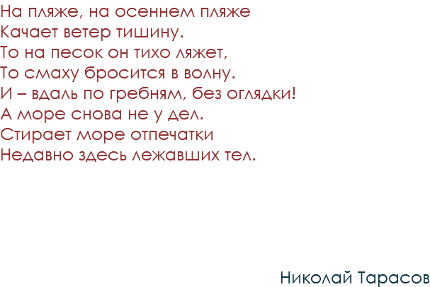 На пляже, на осеннем пляже Качает ветер тишину. То на песок он тихо ляжет, То смаху бросится в волну. И – вдаль по гребням, без оглядки! А море снова не у дел. Стирает море отпечатки Недавно здесь лежавших тел. Николай Тарасов